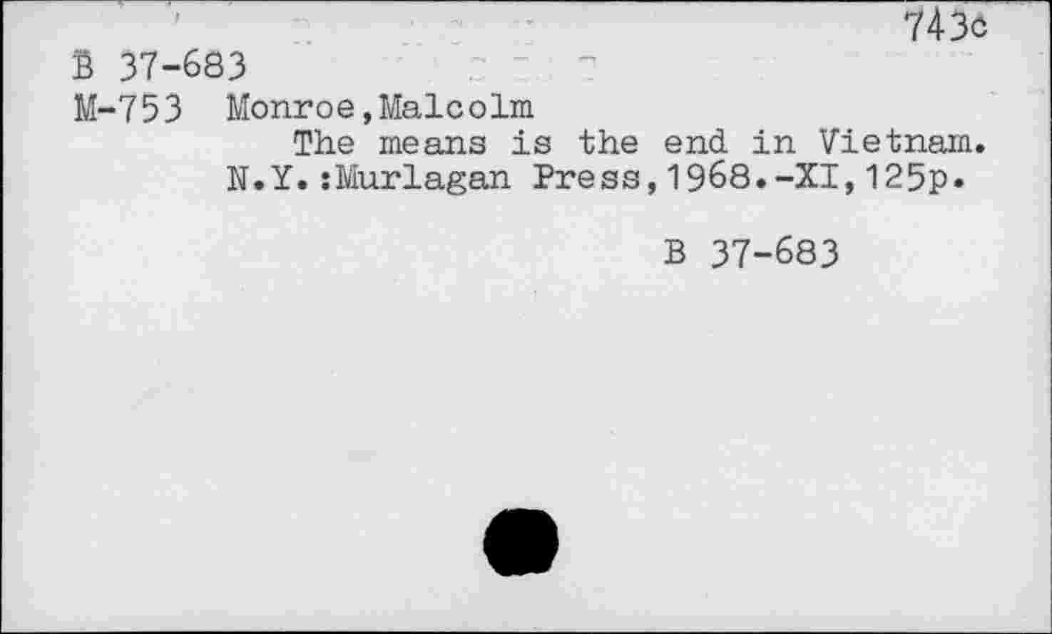 ﻿1	7436
B 37-683	r	Z-V —	—!
M-753 Monroe,Malcolm
The means is the end in Vietnam. N.Y.sMurlagan Press,1968.-XI,125p*
B 37-683